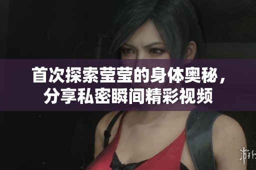首次探索莹莹的身体奥秘，分享私密瞬间精彩视频