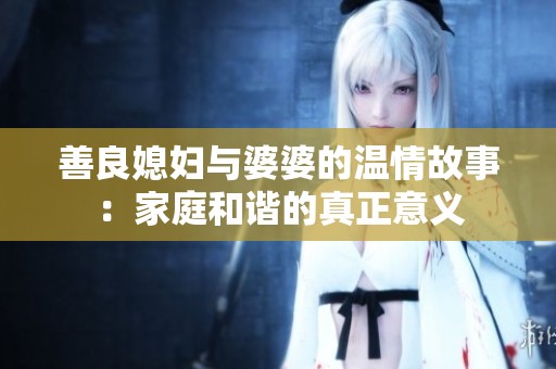 善良媳妇与婆婆的温情故事：家庭和谐的真正意义