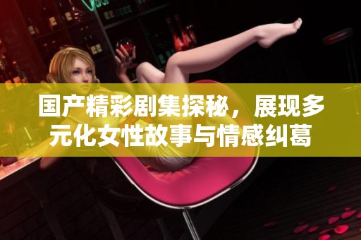 国产精彩剧集探秘，展现多元化女性故事与情感纠葛