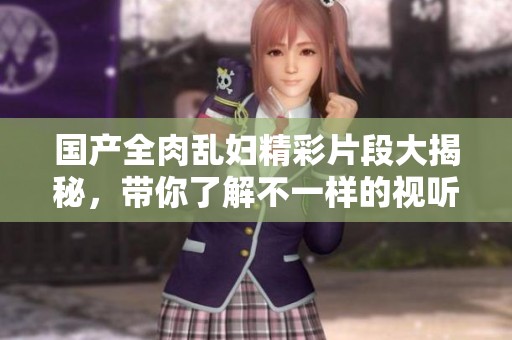 国产全肉乱妇精彩片段大揭秘，带你了解不一样的视听体验