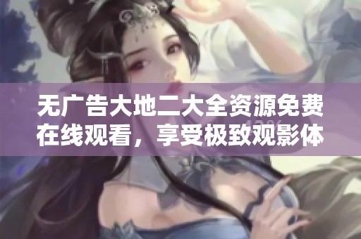 无广告大地二大全资源免费在线观看，享受极致观影体验