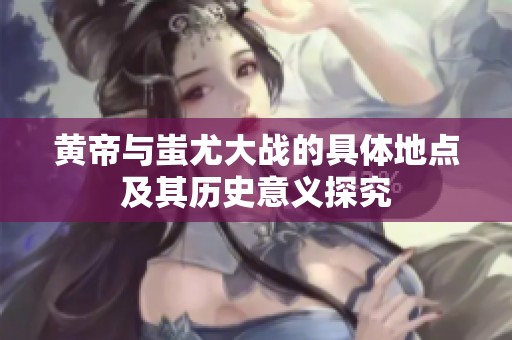 黄帝与蚩尤大战的具体地点及其历史意义探究