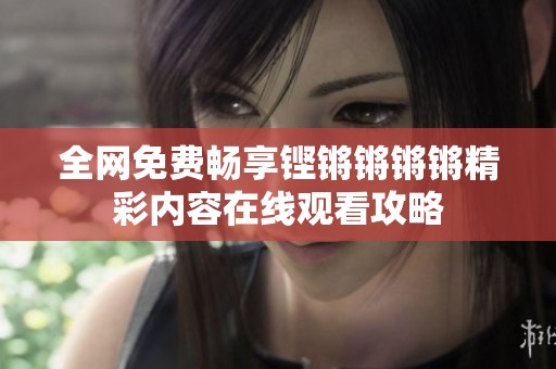 全网免费畅享铿锵锵锵锵精彩内容在线观看攻略