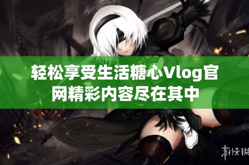 轻松享受生活糖心Vlog官网精彩内容尽在其中