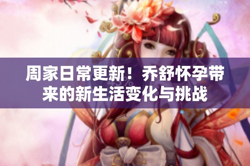 周家日常更新！乔舒怀孕带来的新生活变化与挑战