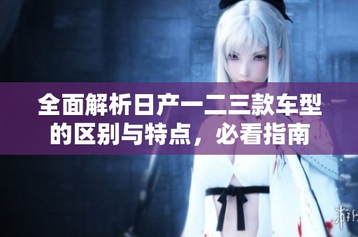 全面解析日产一二三款车型的区别与特点，必看指南
