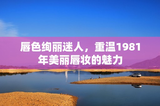 唇色绚丽迷人，重温1981年美丽唇妆的魅力