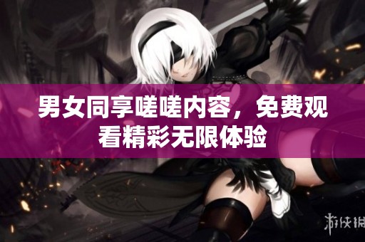 男女同享嗟嗟内容，免费观看精彩无限体验