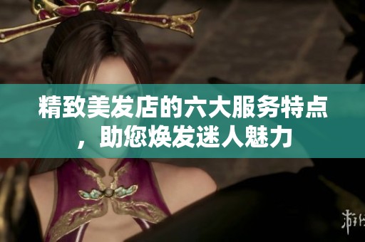 精致美发店的六大服务特点，助您焕发迷人魅力