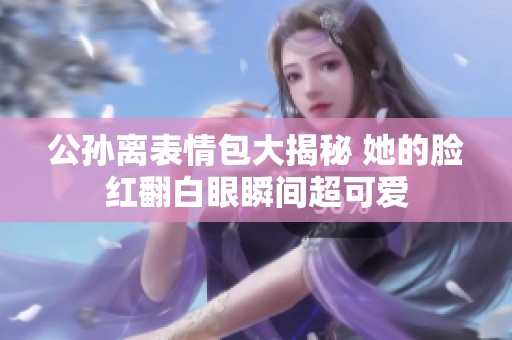 公孙离表情包大揭秘 她的脸红翻白眼瞬间超可爱