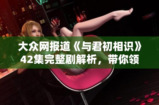 大众网报道《与君初相识》42集完整剧解析，带你领略精彩剧情