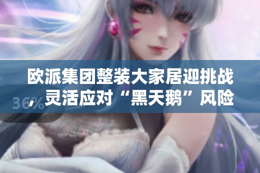 欧派集团整装大家居迎挑战，灵活应对“黑天鹅”风险展新局