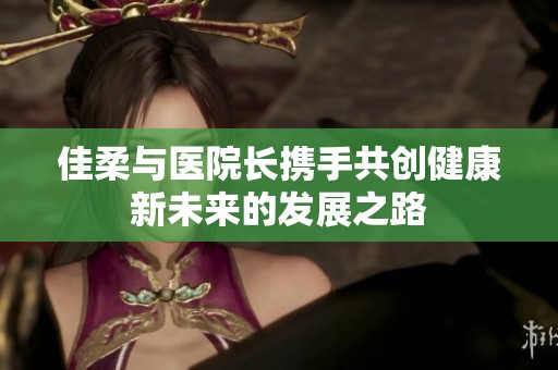 佳柔与医院长携手共创健康新未来的发展之路