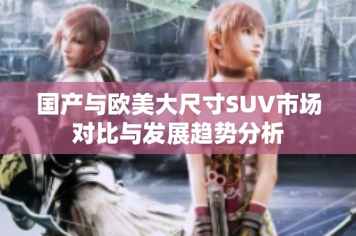 国产与欧美大尺寸SUV市场对比与发展趋势分析