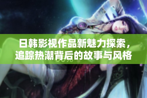日韩影视作品新魅力探索，追踪热潮背后的故事与风格