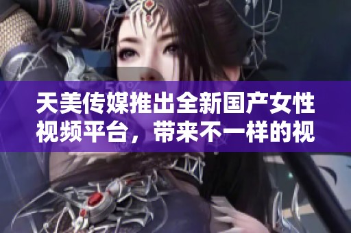 天美传媒推出全新国产女性视频平台，带来不一样的视听体验