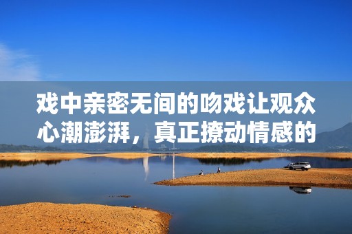 戏中亲密无间的吻戏让观众心潮澎湃，真正撩动情感的瞬间