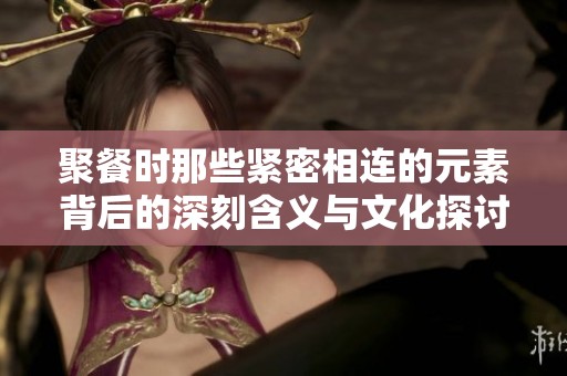 聚餐时那些紧密相连的元素背后的深刻含义与文化探讨