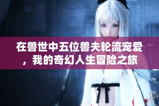 在兽世中五位兽夫轮流宠爱，我的奇幻人生冒险之旅
