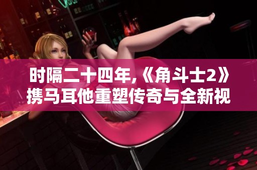 时隔二十四年,《角斗士2》携马耳他重塑传奇与全新视角