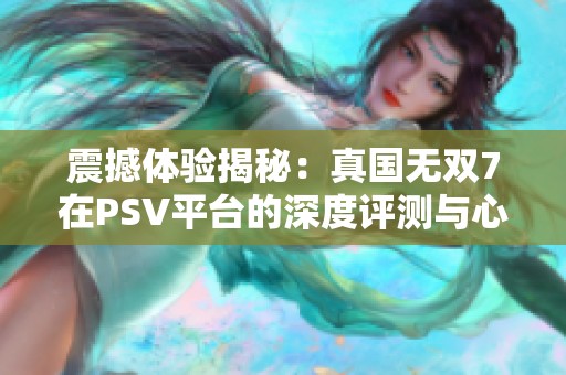 震撼体验揭秘：真国无双7在PSV平台的深度评测与心得分享