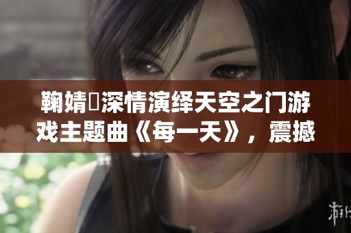 鞠婧祎深情演绎天空之门游戏主题曲《每一天》，震撼首发引发热议