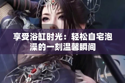 享受浴缸时光：轻松自宅泡澡的一刻温馨瞬间