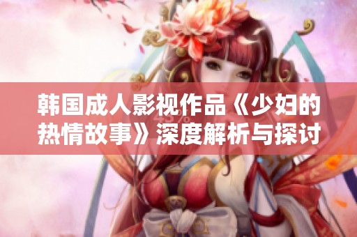 韩国成人影视作品《少妇的热情故事》深度解析与探讨