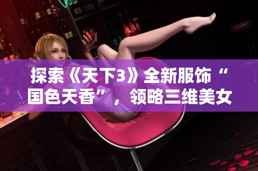 探索《天下3》全新服饰“国色天香”，领略三维美女展现之美