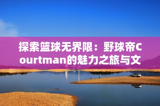探索篮球无界限：野球帝Courtman的魅力之旅与文化底蕴