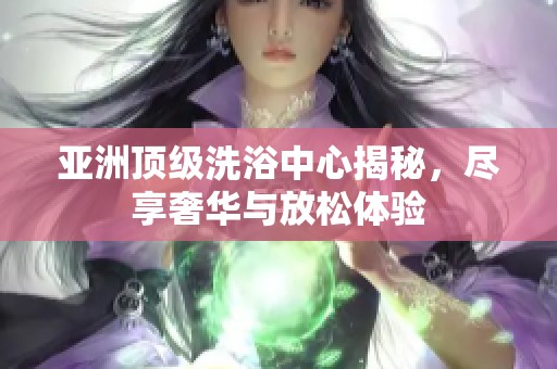 亚洲顶级洗浴中心揭秘，尽享奢华与放松体验