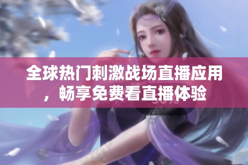 全球热门刺激战场直播应用，畅享免费看直播体验