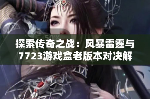 探索传奇之战:风暴雷霆与7723游戏盒老版本对决解析 探索传奇之战:风暴雷霆与7723游戏盒老版本对决解析