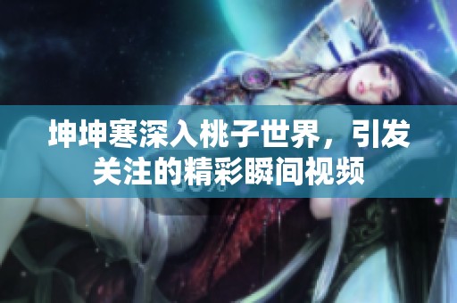 坤坤寒深入桃子世界，引发关注的精彩瞬间视频