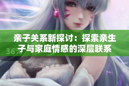 亲子关系新探讨：探索亲生子与家庭情感的深层联系