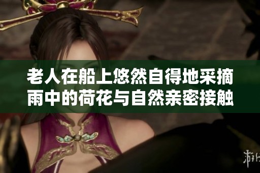 老人在船上悠然自得地采摘雨中的荷花与自然亲密接触
