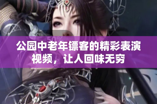 公园中老年镖客的精彩表演视频，让人回味无穷