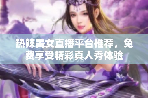 热辣美女直播平台推荐，免费享受精彩真人秀体验