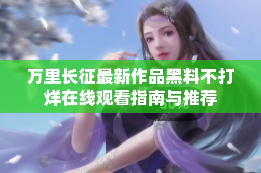 万里长征最新作品黑料不打烊在线观看指南与推荐