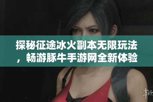 探秘征途冰火副本无限玩法，畅游豚牛手游网全新体验
