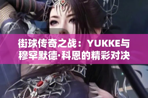 街球传奇之战:YUKKE与穆罕默德·科恩的精彩对决解析 街球传奇之战:YUKKE与穆罕默德·科恩的精彩对决解析