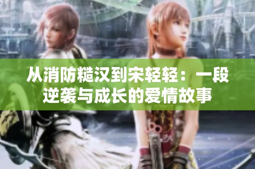 从消防糙汉到宋轻轻：一段逆袭与成长的爱情故事
