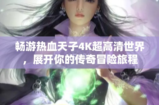 畅游热血天子4K超高清世界,展开你的传奇冒险旅程 畅游热血天子4K超高清世界,展开你的传奇冒险旅程
