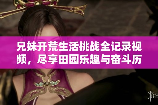兄妹开荒生活挑战全记录视频，尽享田园乐趣与奋斗历程
