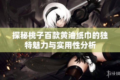 探秘桃子百款黄油纸巾的独特魅力与实用性分析