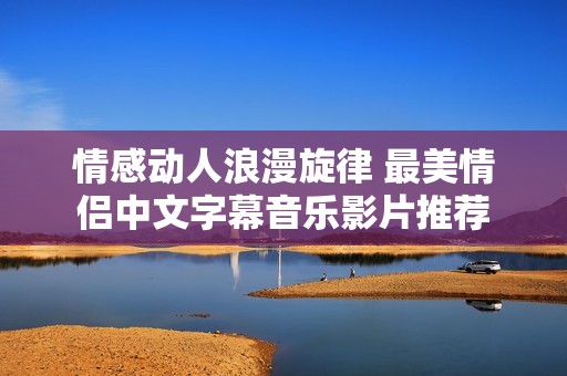 情感动人浪漫旋律 最美情侣中文字幕音乐影片推荐