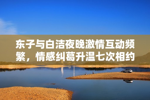 东子与白洁夜晚激情互动频繁，情感纠葛升温七次相约
