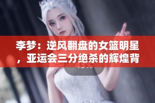 李梦：逆风翻盘的女篮明星，亚运会三分绝杀的辉煌背后故事