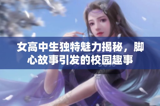 女高中生独特魅力揭秘，脚心故事引发的校园趣事