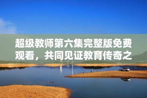 超级教师第六集完整版免费观看，共同见证教育传奇之旅
